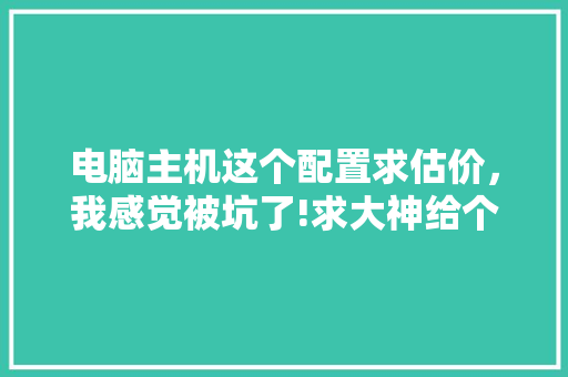 电脑主机这个配置求估价,我感觉被坑了!求大神给个价格区间,带我出坑「电脑怎么看配置估价软件」 电脑配置 电脑主机这个配置求估价,我感觉被坑了!求大神给个价格区间,带我出坑「电脑怎么看配置估价软件」 电脑主机这个配置求估价,我感觉被坑了!求大神给个价格区间,带我出坑「电脑怎么看配置估价软件」 电脑配置