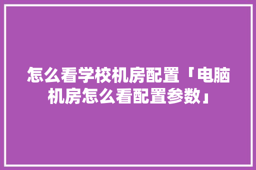 怎么看学校机房配置「电脑机房怎么看配置参数」 编程语言 怎么看学校机房配置「电脑机房怎么看配置参数」 怎么看学校机房配置「电脑机房怎么看配置参数」 编程语言