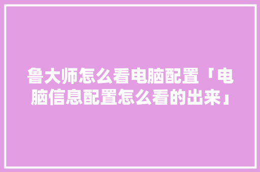 鲁大师怎么看电脑配置「电脑信息配置怎么看的出来」 电脑配置 鲁大师怎么看电脑配置「电脑信息配置怎么看的出来」 鲁大师怎么看电脑配置「电脑信息配置怎么看的出来」 电脑配置