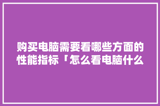 购买电脑需要看哪些方面的性能指标「怎么看电脑什么配置好用」 操作系统 购买电脑需要看哪些方面的性能指标「怎么看电脑什么配置好用」 操作系统
