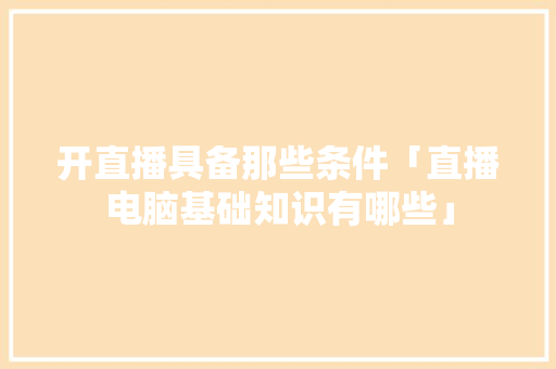 开直播具备那些条件「直播电脑基础知识有哪些」 操作系统 开直播具备那些条件「直播电脑基础知识有哪些」 开直播具备那些条件「直播电脑基础知识有哪些」 操作系统