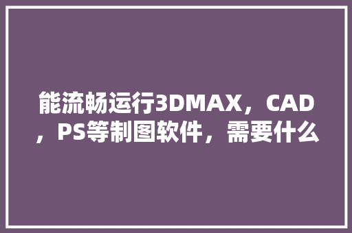 能流畅运行3DMAX，CAD，PS等制图软件，需要什么样的CPU及显卡「电脑显卡怎么看软件配置参数」 能流畅运行3DMAX，CAD，PS等制图软件，需要什么样的CPU及显卡「电脑显卡怎么看软件配置参数」 网络技术
