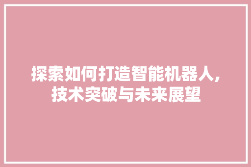 探索如何打造智能机器人,技术突破与未来展望 电脑配置 探索如何打造智能机器人,技术突破与未来展望 电脑配置