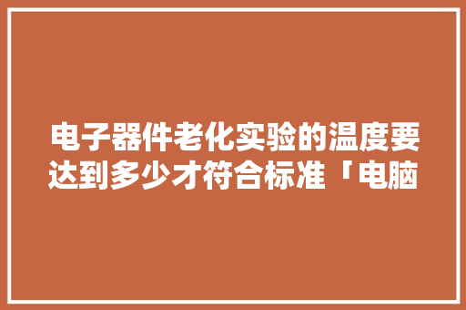 电子器件老化实验的温度要达到多少才符合标准「电脑配置老化怎么看型号啊」 电脑配置 电子器件老化实验的温度要达到多少才符合标准「电脑配置老化怎么看型号啊」 电子器件老化实验的温度要达到多少才符合标准「电脑配置老化怎么看型号啊」 电脑配置