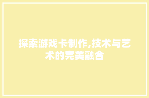 探索游戏卡制作,技术与艺术的完美融合 网络技术