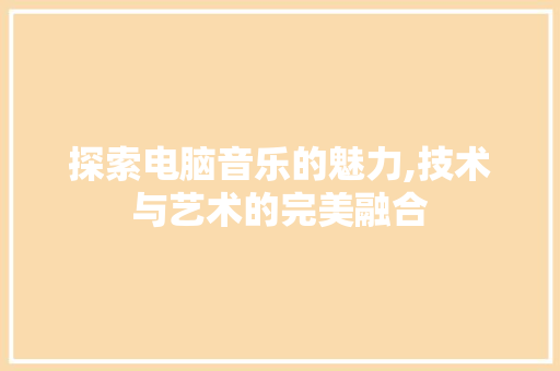 探索电脑音乐的魅力,技术与艺术的完美融合 电脑配置 探索电脑音乐的魅力,技术与艺术的完美融合 电脑配置