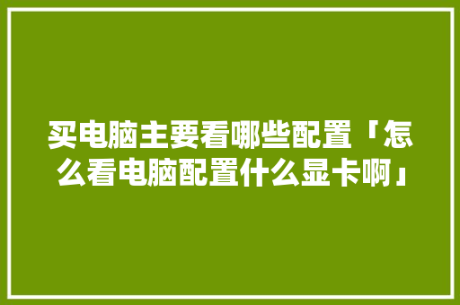 买电脑主要看哪些配置「怎么看电脑配置什么显卡啊」 买电脑主要看哪些配置「怎么看电脑配置什么显卡啊」 电脑故障维修