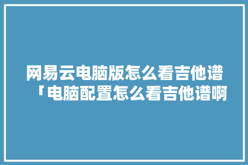 网易云电脑版怎么看吉他谱「电脑配置怎么看吉他谱啊」