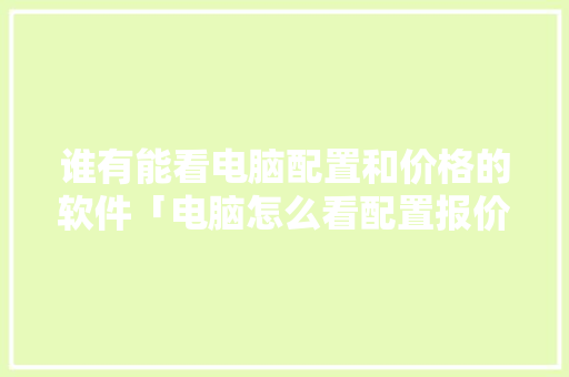 谁有能看电脑配置和价格的软件「电脑怎么看配置报价表」 谁有能看电脑配置和价格的软件「电脑怎么看配置报价表」 操作系统