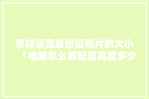 怎样设置身份证照片的大小「电脑怎么看配置高度多少」 怎样设置身份证照片的大小「电脑怎么看配置高度多少」 操作系统