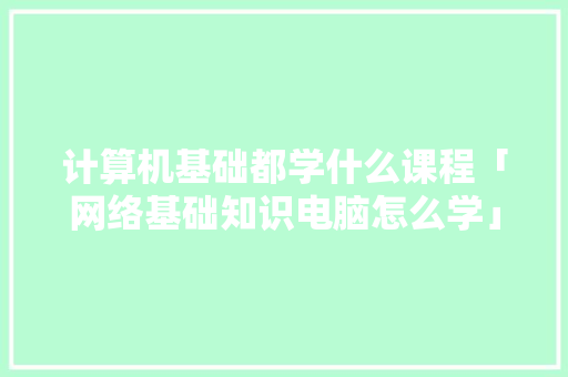 计算机基础都学什么课程「网络基础知识电脑怎么学」 计算机基础都学什么课程「网络基础知识电脑怎么学」 电脑基础