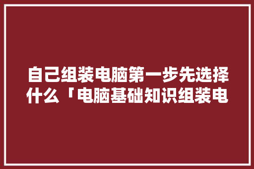 自己组装电脑第一步先选择什么「电脑基础知识组装电脑教程」 自己组装电脑第一步先选择什么「电脑基础知识组装电脑教程」 编程语言