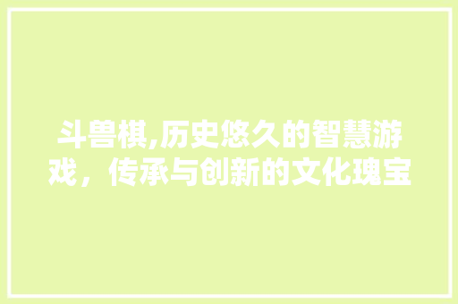 斗兽棋,历史悠久的智慧游戏，传承与创新的文化瑰宝