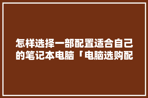 怎样选择一部配置适合自己的笔记本电脑「电脑选购配置单怎么看型号」 怎样选择一部配置适合自己的笔记本电脑「电脑选购配置单怎么看型号」 电脑基础