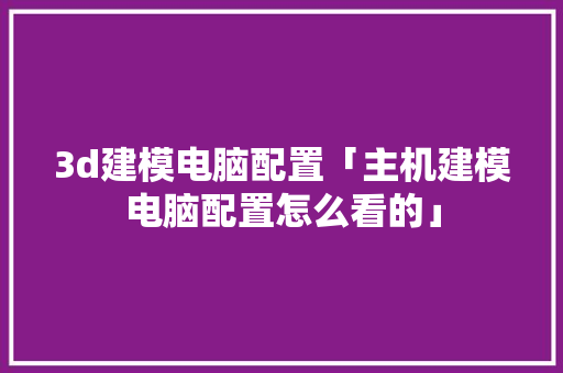 3d建模电脑配置「主机建模电脑配置怎么看的」 3d建模电脑配置「主机建模电脑配置怎么看的」 电脑配置