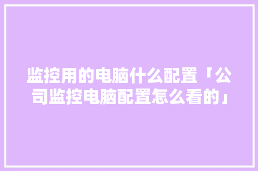 监控用的电脑什么配置「公司监控电脑配置怎么看的」 监控用的电脑什么配置「公司监控电脑配置怎么看的」 电脑故障维修