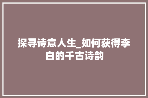 探寻诗意人生_如何获得李白的千古诗韵 探寻诗意人生_如何获得李白的千古诗韵