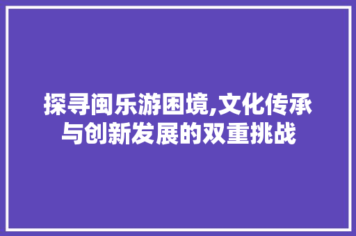 探寻闽乐游困境,文化传承与创新发展的双重挑战 探寻闽乐游困境,文化传承与创新发展的双重挑战