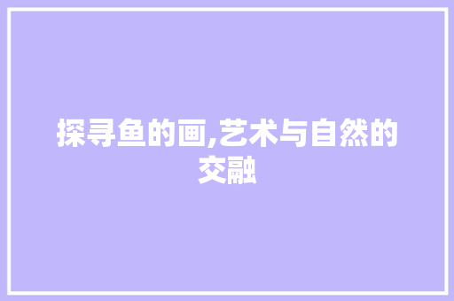 探寻鱼的画,艺术与自然的交融