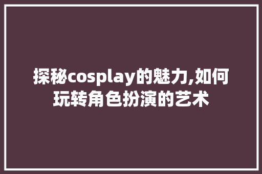 探秘cosplay的魅力,如何玩转角色扮演的艺术
