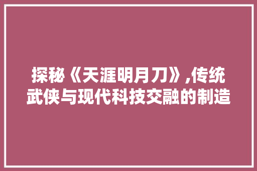 探秘《天涯明月刀》,传统武侠与现代科技交融的制造奥秘
