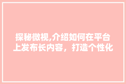 探秘微视,介绍如何在平台上发布长内容,打造个性化视听盛宴 编程语言 探秘微视,介绍如何在平台上发布长内容,打造个性化视听盛宴 编程语言