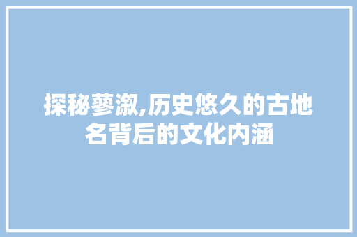 探秘蓼溆,历史悠久的古地名背后的文化内涵 操作系统 探秘蓼溆,历史悠久的古地名背后的文化内涵 操作系统