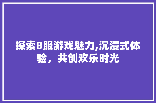 探索B服游戏魅力,沉浸式体验，共创欢乐时光 电脑故障维修