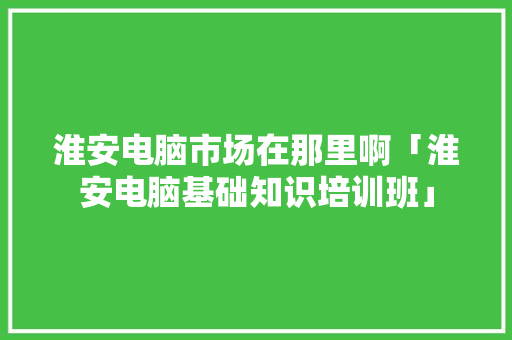 淮安电脑市场在那里啊「淮安电脑基础知识培训班」