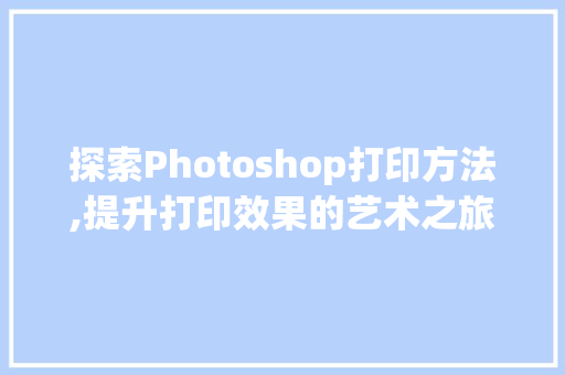 探索Photoshop打印方法,提升打印效果的艺术之旅