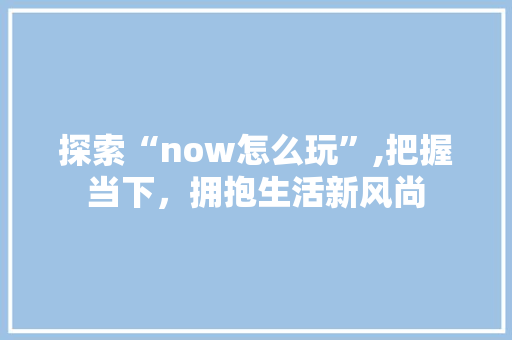 探索“now怎么玩”,把握当下，拥抱生活新风尚