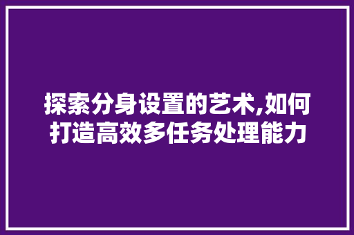 探索分身设置的艺术,如何打造高效多任务处理能力 电脑故障维修
