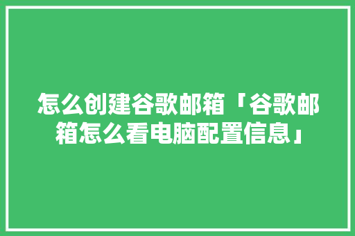 怎么创建谷歌邮箱「谷歌邮箱怎么看电脑配置信息」