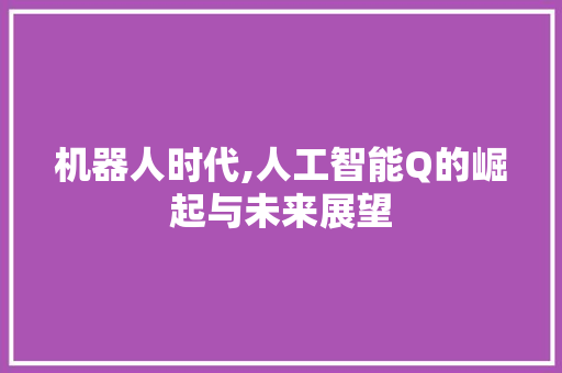 机器人时代,人工智能Q的崛起与未来展望 机器人时代,人工智能Q的崛起与未来展望