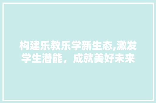 构建乐教乐学新生态,激发学生潜能，成就美好未来