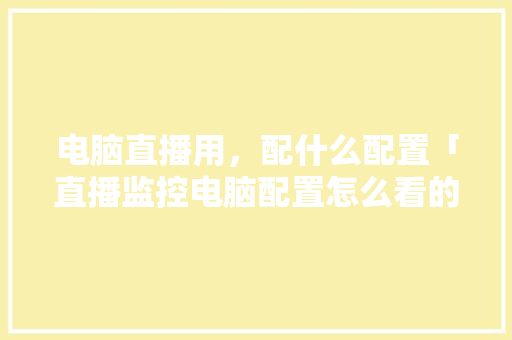 电脑直播用,配什么配置「直播监控电脑配置怎么看的」 电脑故障维修 电脑直播用,配什么配置「直播监控电脑配置怎么看的」 电脑直播用,配什么配置「直播监控电脑配置怎么看的」 电脑故障维修