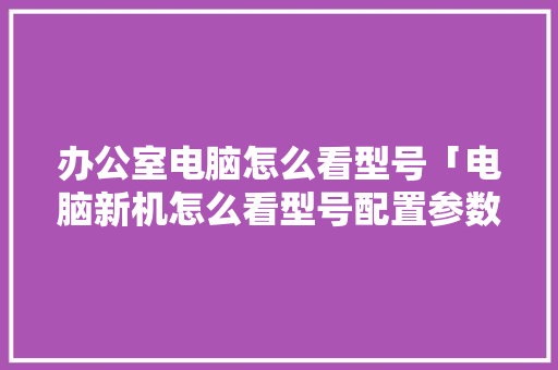 办公室电脑怎么看型号「电脑新机怎么看型号配置参数」 办公室电脑怎么看型号「电脑新机怎么看型号配置参数」 编程语言