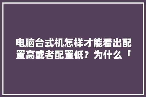 电脑台式机怎样才能看出配置高或者配置低?为什么「台式电脑怎么看全部配置参数」 电脑配置 电脑台式机怎样才能看出配置高或者配置低?为什么「台式电脑怎么看全部配置参数」 电脑台式机怎样才能看出配置高或者配置低?为什么「台式电脑怎么看全部配置参数」 电脑配置