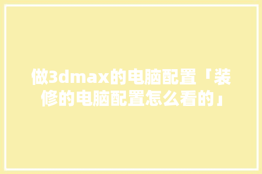 做3dmax的电脑配置「装修的电脑配置怎么看的」 电脑故障维修 做3dmax的电脑配置「装修的电脑配置怎么看的」 做3dmax的电脑配置「装修的电脑配置怎么看的」 电脑故障维修