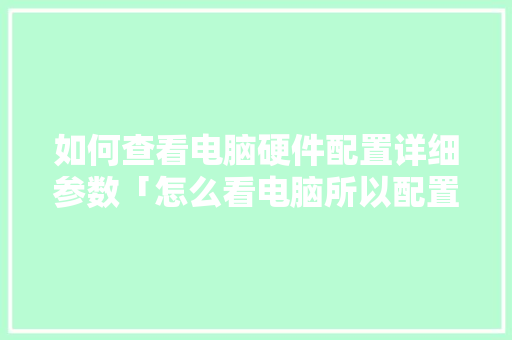 如何查看电脑硬件配置详细参数「怎么看电脑所以配置参数表」 如何查看电脑硬件配置详细参数「怎么看电脑所以配置参数表」 编程语言