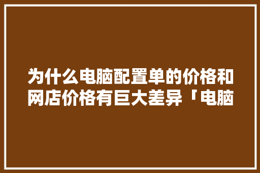 为什么电脑配置单的价格和网店价格有巨大差异「电脑详细价格怎么看配置参数」 电脑故障维修 为什么电脑配置单的价格和网店价格有巨大差异「电脑详细价格怎么看配置参数」 为什么电脑配置单的价格和网店价格有巨大差异「电脑详细价格怎么看配置参数」 电脑故障维修