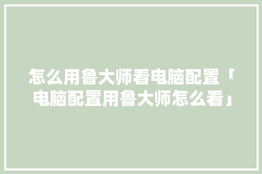 怎么用鲁大师看电脑配置「电脑配置用鲁大师怎么看」 怎么用鲁大师看电脑配置「电脑配置用鲁大师怎么看」 电脑配置