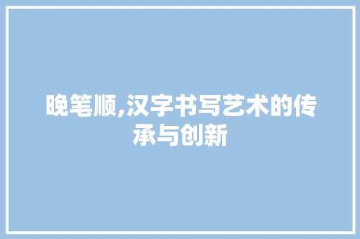 晚笔顺,汉字书写艺术的传承与创新