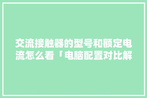 交流接触器的型号和额定电流怎么看「电脑配置对比解析怎么看的」 交流接触器的型号和额定电流怎么看「电脑配置对比解析怎么看的」 网络技术