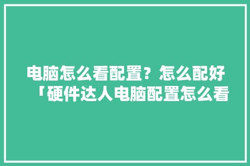 电脑怎么看配置？怎么配好「硬件达人电脑配置怎么看的」 电脑怎么看配置？怎么配好「硬件达人电脑配置怎么看的」 编程语言