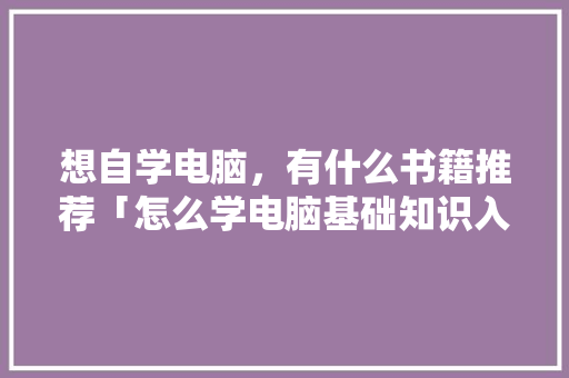 想自学电脑，有什么书籍推荐「怎么学电脑基础知识入门视频」 想自学电脑，有什么书籍推荐「怎么学电脑基础知识入门视频」 电脑配置