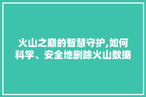火山之巅的智慧守护,如何科学、安全地删除火山数据