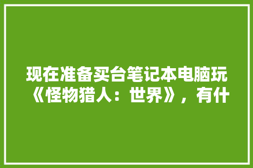 现在准备买台笔记本电脑玩《怪物猎人:世界》,有什么合适的推荐一下「电脑配装配置怎么看的」 电脑配置 现在准备买台笔记本电脑玩《怪物猎人:世界》,有什么合适的推荐一下「电脑配装配置怎么看的」 现在准备买台笔记本电脑玩《怪物猎人:世界》,有什么合适的推荐一下「电脑配装配置怎么看的」 电脑配置