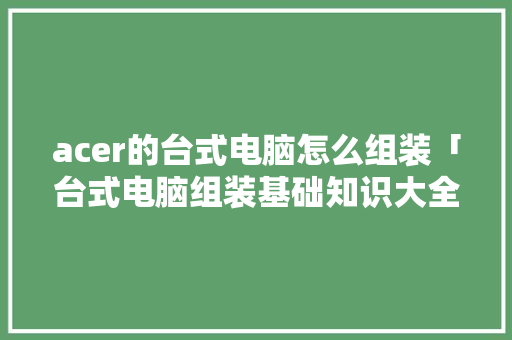 acer的台式电脑怎么组装「台式电脑组装基础知识大全」