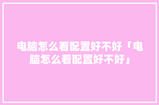 电脑怎么看配置好不好「电脑怎么看配置好不好」 电脑怎么看配置好不好「电脑怎么看配置好不好」 电脑配置